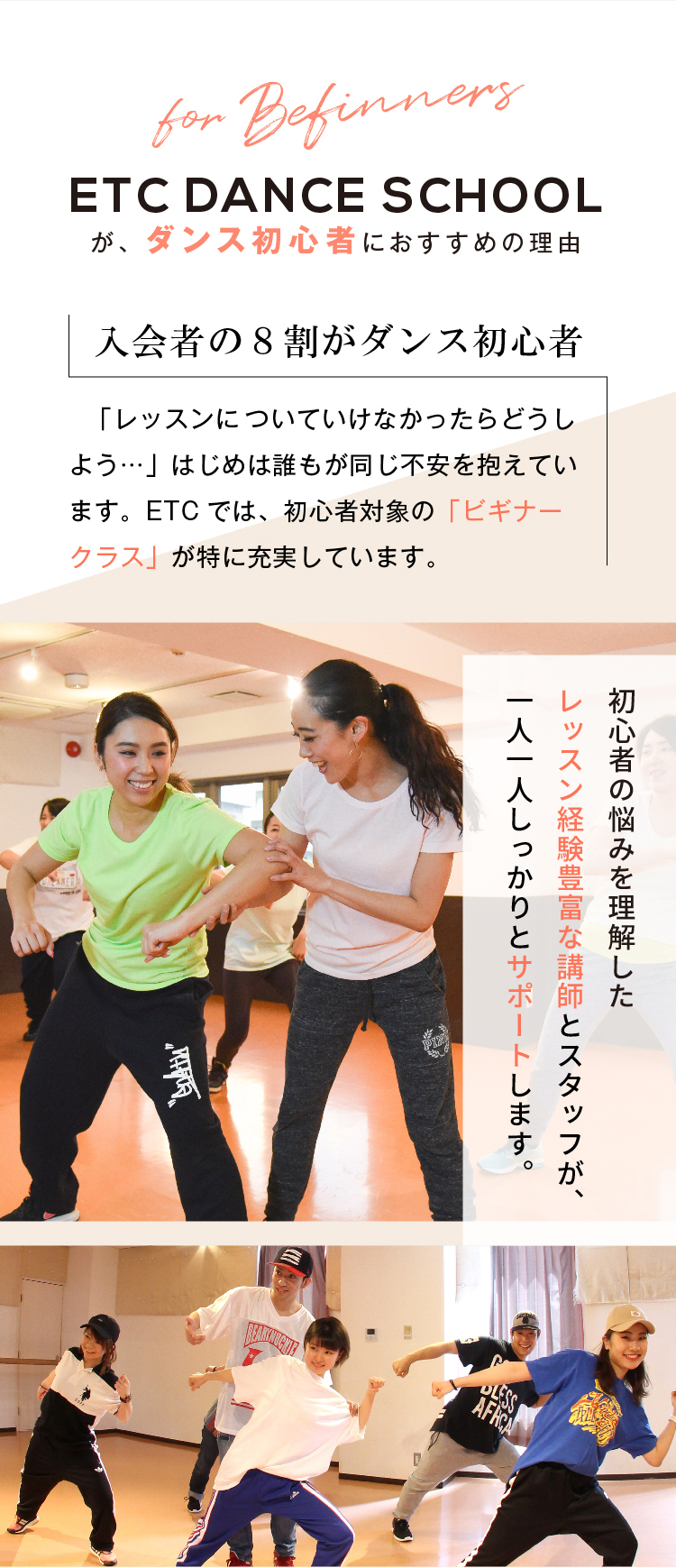 ETCダンススクールが、ダンス初心者におすすめの理由　入会者の8割がダンス初心者　「レッスンについていけなかったらどうしよう…」はじめは誰もが同じ不安を抱えています。ETCダンススクールでは、初心者対象の「ビギナークラス」が特に充実しています。